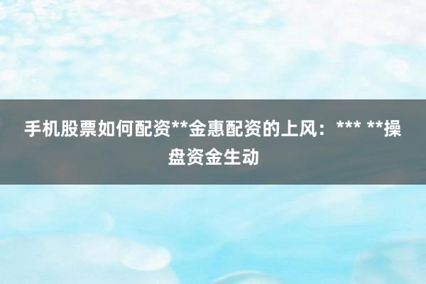 手机股票如何配资**金惠配资的上风：*** **操盘资金生动