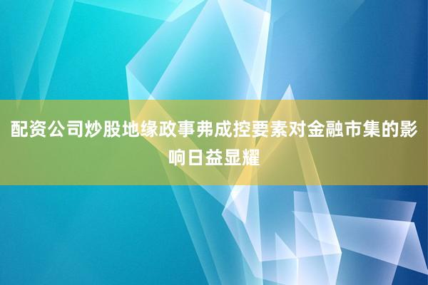 配资公司炒股地缘政事弗成控要素对金融市集的影响日益显耀
