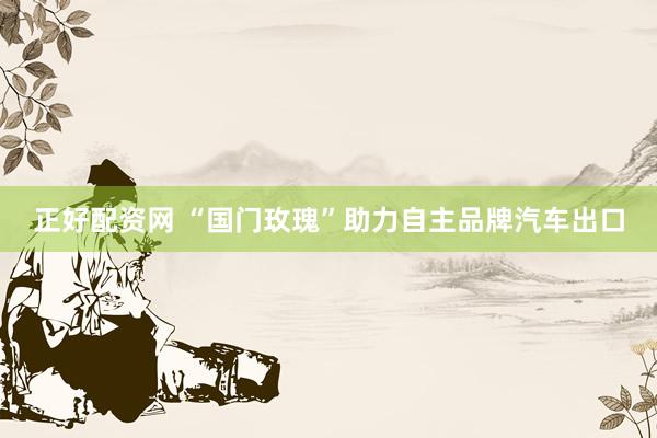 正好配资网 “国门玫瑰”助力自主品牌汽车出口