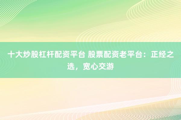 十大炒股杠杆配资平台 股票配资老平台：正经之选，宽心交游