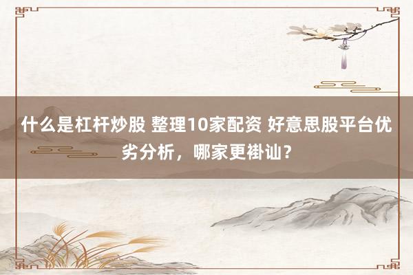 什么是杠杆炒股 整理10家配资 好意思股平台优劣分析，哪家更褂讪？
