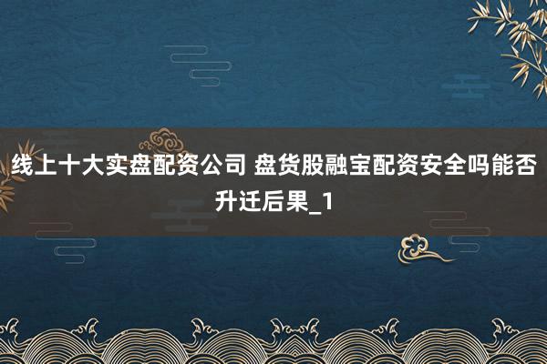 线上十大实盘配资公司 盘货股融宝配资安全吗能否升迁后果_1