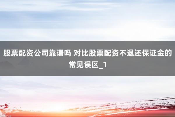 股票配资公司靠谱吗 对比股票配资不退还保证金的常见误区_1