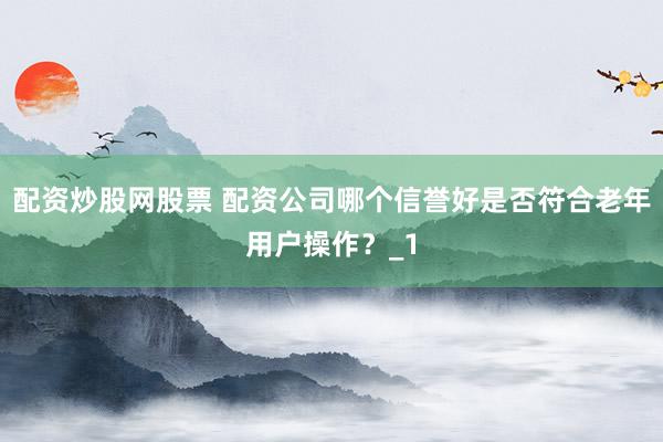 配资炒股网股票 配资公司哪个信誉好是否符合老年用户操作？_1