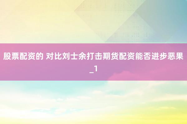 股票配资的 对比刘士余打击期货配资能否进步恶果_1