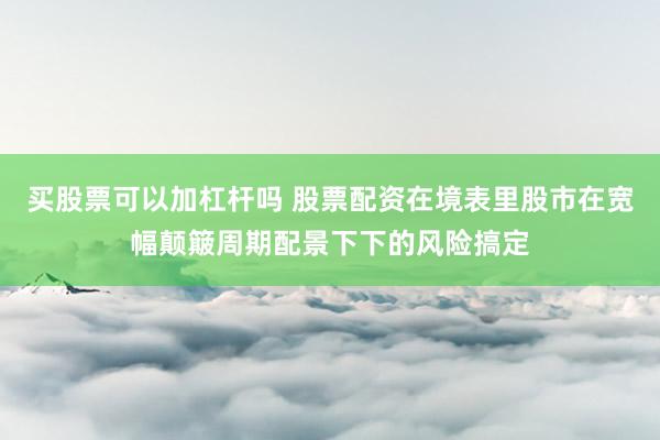 买股票可以加杠杆吗 股票配资在境表里股市在宽幅颠簸周期配景下下的风险搞定